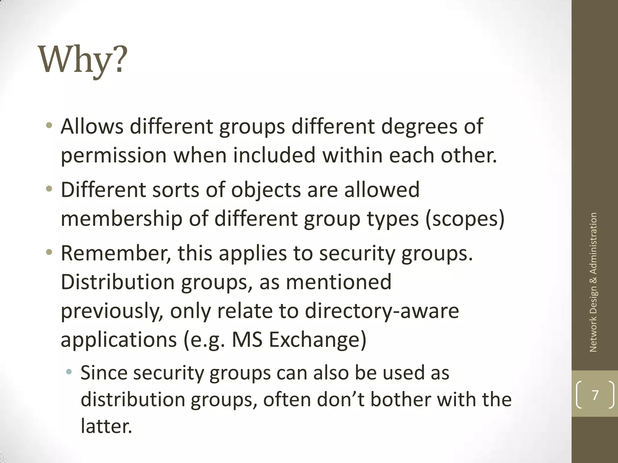 Why?
• Allows different groups different degrees of
  permission when included within each other.
• Different sorts of objects are allowed
  membership of different group types (scopes)




                                                       Network Design & Administration
• Remember, this applies to security groups.
  Distribution groups, as mentioned
  previously, only relate to directory-aware
  applications (e.g. MS Exchange)
  • Since security groups can also be used as
    distribution groups, often don’t bother with the           7

    latter.
 