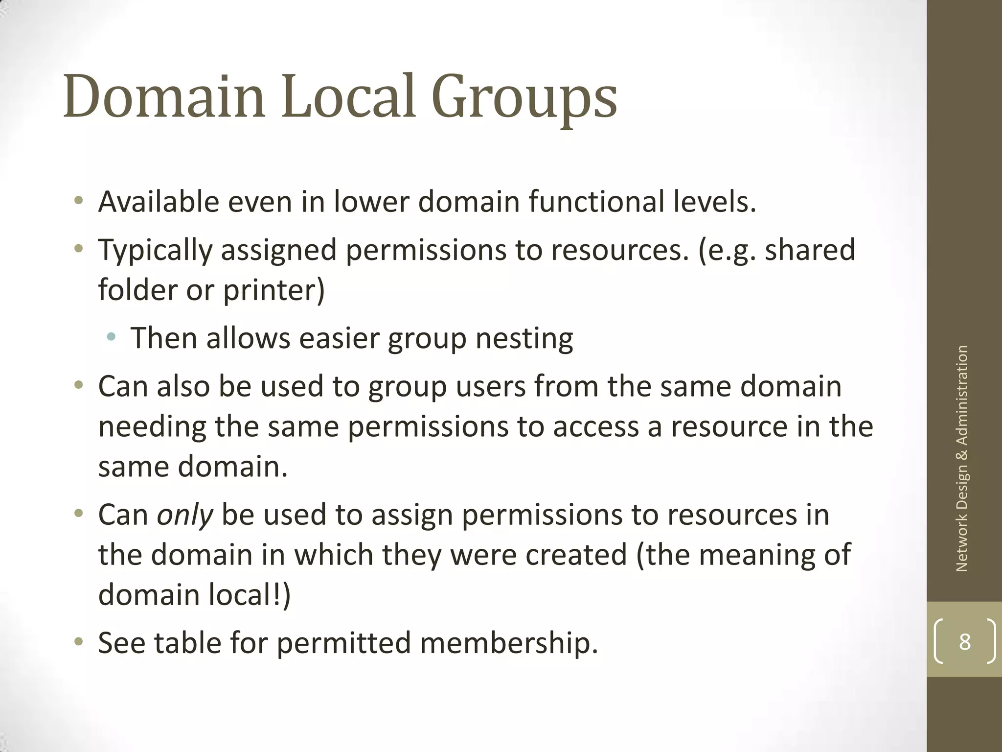 Domain Local Groups
• Available even in lower domain functional levels.
• Typically assigned permissions to resources. (e.g. shared
  folder or printer)
   • Then allows easier group nesting




                                                              Network Design & Administration
• Can also be used to group users from the same domain
  needing the same permissions to access a resource in the
  same domain.
• Can only be used to assign permissions to resources in
  the domain in which they were created (the meaning of
  domain local!)
• See table for permitted membership.                                 8
 