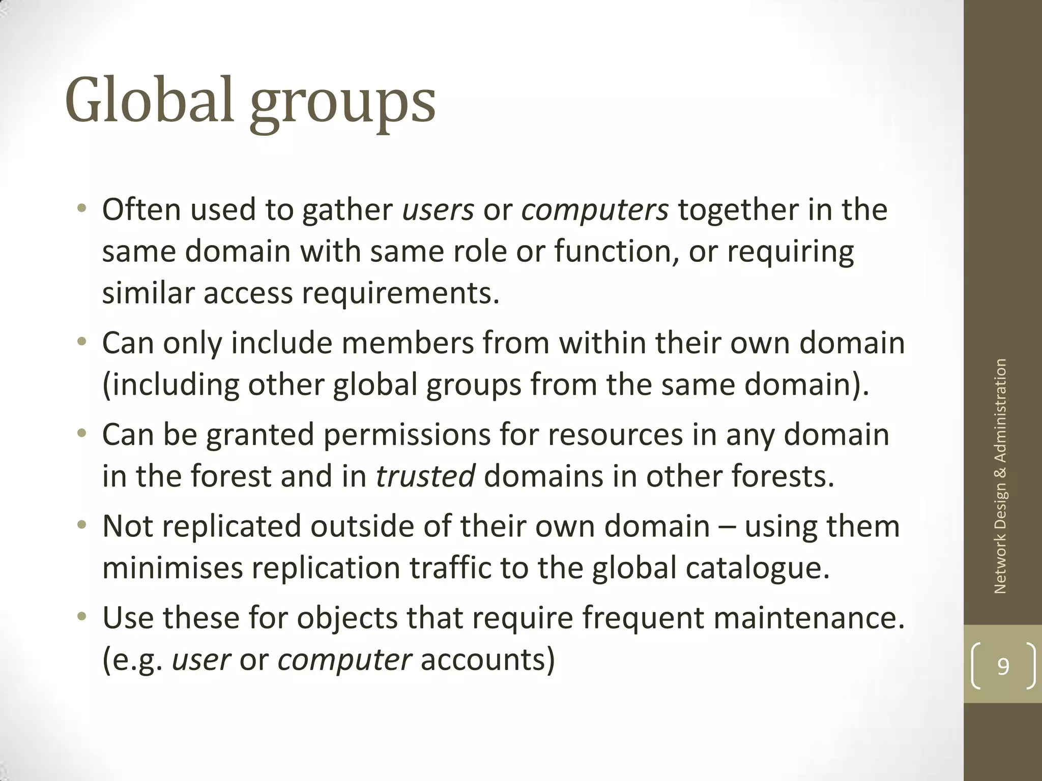 Global groups
• Often used to gather users or computers together in the
  same domain with same role or function, or requiring
  similar access requirements.
• Can only include members from within their own domain




                                                             Network Design & Administration
  (including other global groups from the same domain).
• Can be granted permissions for resources in any domain
  in the forest and in trusted domains in other forests.
• Not replicated outside of their own domain – using them
  minimises replication traffic to the global catalogue.
• Use these for objects that require frequent maintenance.
  (e.g. user or computer accounts)                                   9
 