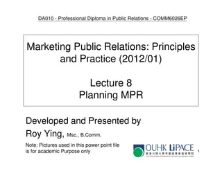 DA010 - Professional Diploma in Public Relations - COMM6026EP




Marketing Public Relations: Principles
       and Practice (2012/01)

                          Lecture 8
                        Planning MPR

Developed and Presented by
Roy Ying, Msc., B.Comm.
Note: Pictures used in this power point file
is for academic Purpose only                                         1
 