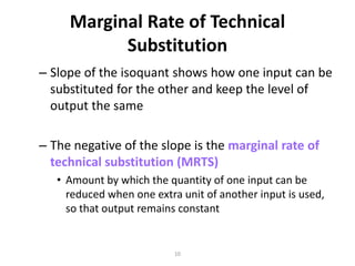 Marginal Rate of Technical
           Substitution
– Slope of the isoquant shows how one input can be
  substituted for the other and keep the level of
  output the same

– The negative of the slope is the marginal rate of
  technical substitution (MRTS)
   • Amount by which the quantity of one input can be
     reduced when one extra unit of another input is used,
     so that output remains constant


                           10
 