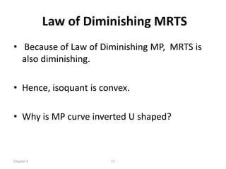 Law of Diminishing MRTS
• Because of Law of Diminishing MP, MRTS is
  also diminishing.

• Hence, isoquant is convex.

• Why is MP curve inverted U shaped?



Chapter 6              17
 