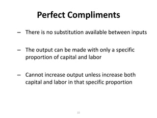 Perfect Compliments
– There is no substitution available between inputs

– The output can be made with only a specific
  proportion of capital and labor

– Cannot increase output unless increase both
  capital and labor in that specific proportion



                       22
 