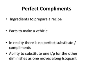 Perfect Compliments
• Ingredients to prepare a recipe

• Parts to make a vehicle

• In reality there is no perfect substitute /
  compliments
• Ability to substitute one i/p for the other
  diminishes as one moves along Isoquant
 