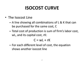 ISOCOST CURVE
• The Isocost Line
  – A line showing all combinations of L & K that can
    be purchased for the same cost, C
  – Total cost of production is sum of firm’s labor cost,
    wL, and its capital cost, rK:
                     C = wL + rK
  – For each different level of cost, the equation
    shows another isocost line


                           27
 