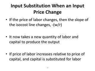 Input Substitution When an Input
             Price Change
• If the price of labor changes, then the slope of
  the isocost line changes, -(w/r)

• It now takes a new quantity of labor and
  capital to produce the output

• If price of labor increases relative to price of
  capital, and capital is substituted for labor
                         34
 