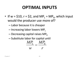 OPTIMAL INPUTS
• If w = $10, r = $2, and MPL = MPK, which input
  would the producer use more of?
      – Labor because it is cheaper
      – Increasing labor lowers MPL
      – Decreasing capital raises MPK
      – Substitute labor for capital until
                     MPL       MPK
                      w         r
Chapter 7                      38
 