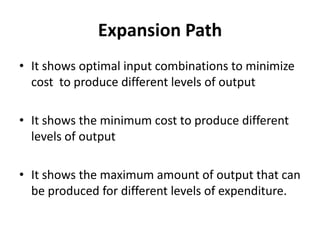 Expansion Path
• It shows optimal input combinations to minimize
  cost to produce different levels of output

• It shows the minimum cost to produce different
  levels of output

• It shows the maximum amount of output that can
  be produced for different levels of expenditure.
 
