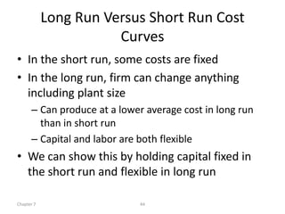 Long Run Versus Short Run Cost
                       Curves
• In the short run, some costs are fixed
• In the long run, firm can change anything
  including plant size
      – Can produce at a lower average cost in long run
        than in short run
      – Capital and labor are both flexible
• We can show this by holding capital fixed in
  the short run and flexible in long run

Chapter 7                    44
 