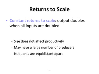Returns to Scale
• Constant returns to scale: output doubles
  when all inputs are doubled


  –   Size does not affect productivity
  –   May have a large number of producers
  –   Isoquants are equidistant apart



                            53
 