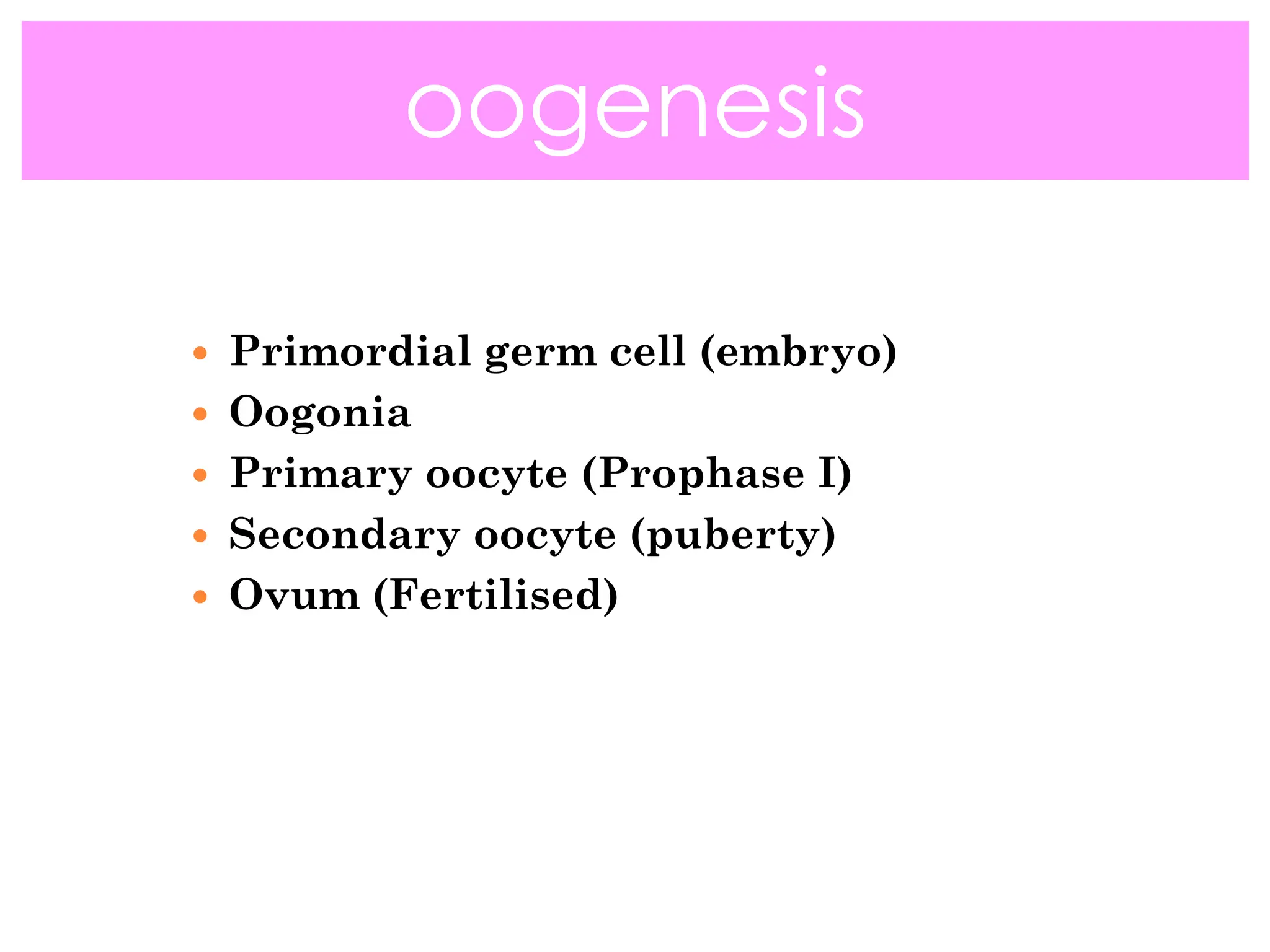  Primordial germ cell (embryo)
 Oogonia
 Primary oocyte (Prophase I)
 Secondary oocyte (puberty)
 Ovum (Fertilised)
oogenesis
 