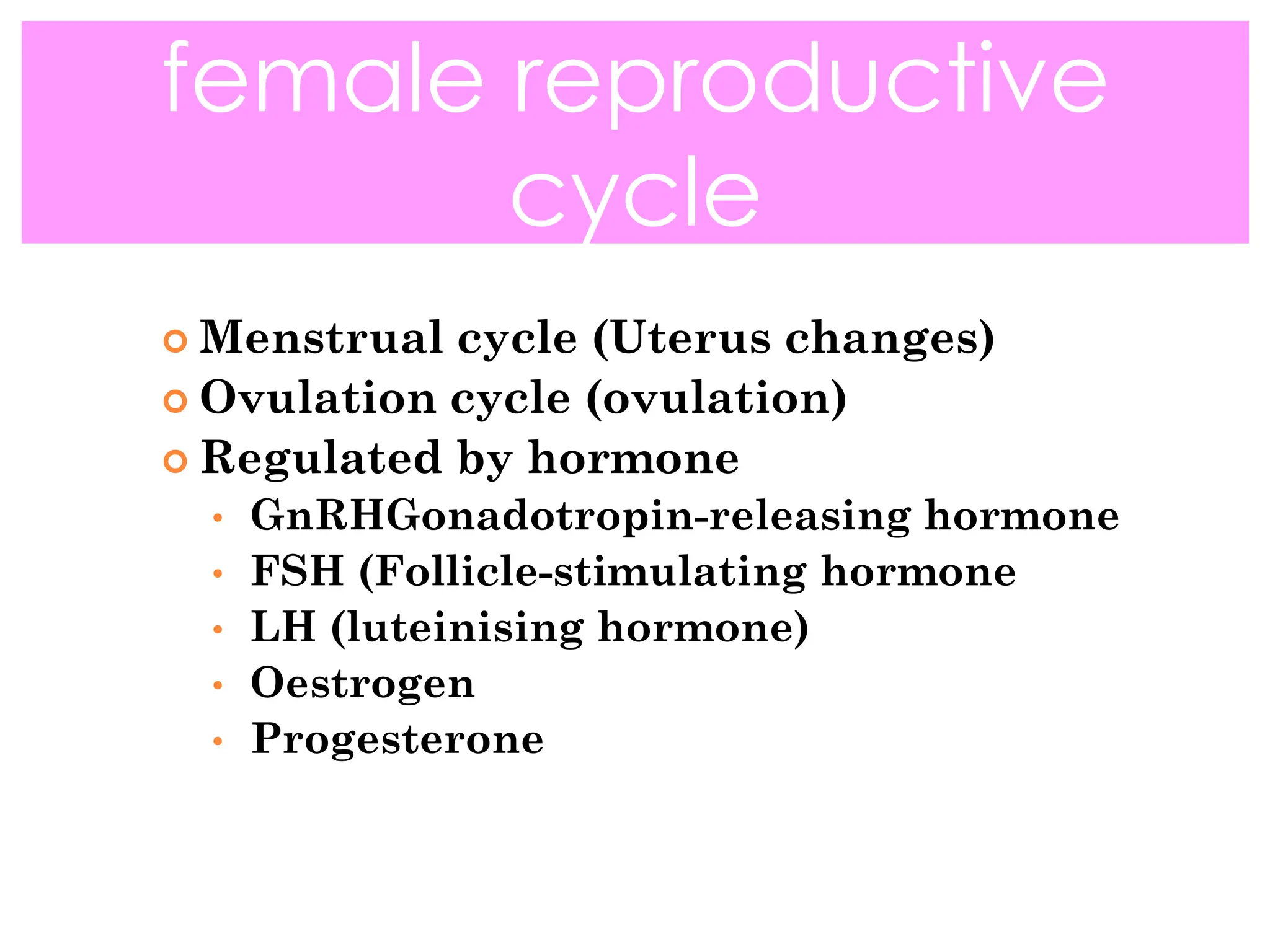  Menstrual cycle (Uterus changes)
 Ovulation cycle (ovulation)
 Regulated by hormone
• GnRHGonadotropin-releasing hormone
• FSH (Follicle-stimulating hormone
• LH (luteinising hormone)
• Oestrogen
• Progesterone
female reproductive
cycle
 