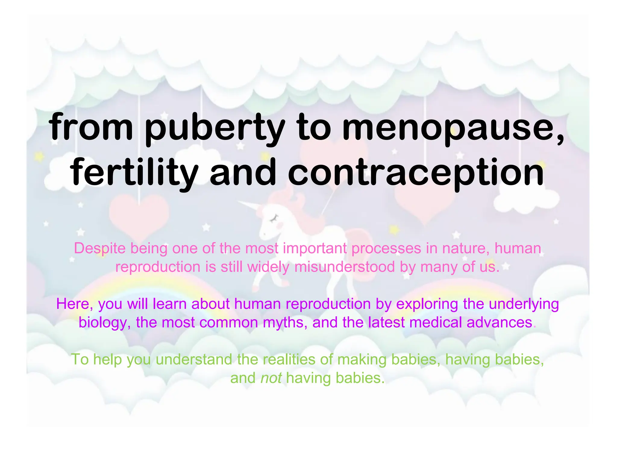from puberty to menopause,
fertility and contraception
Despite being one of the most important processes in nature, human
reproduction is still widely misunderstood by many of us.
Here, you will learn about human reproduction by exploring the underlying
biology, the most common myths, and the latest medical advances.
To help you understand the realities of making babies, having babies,
and not having babies.
 