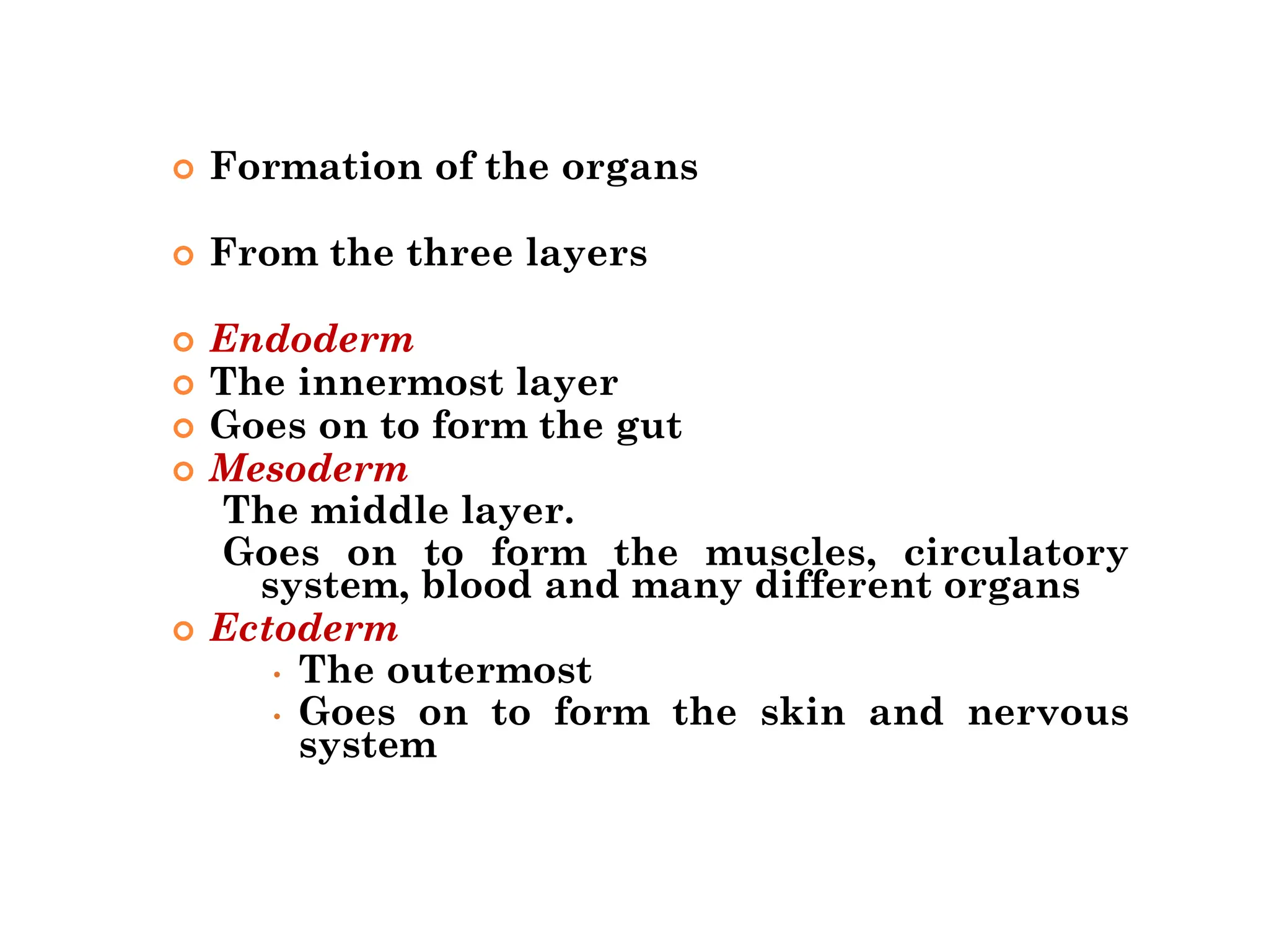  Formation of the organs
 From the three layers
 Endoderm
 The innermost layer
 Goes on to form the gut
 Mesoderm
The middle layer.
Goes on to form the muscles, circulatory
system, blood and many different organs
 Ectoderm
• The outermost
• Goes on to form the skin and nervous
system
 