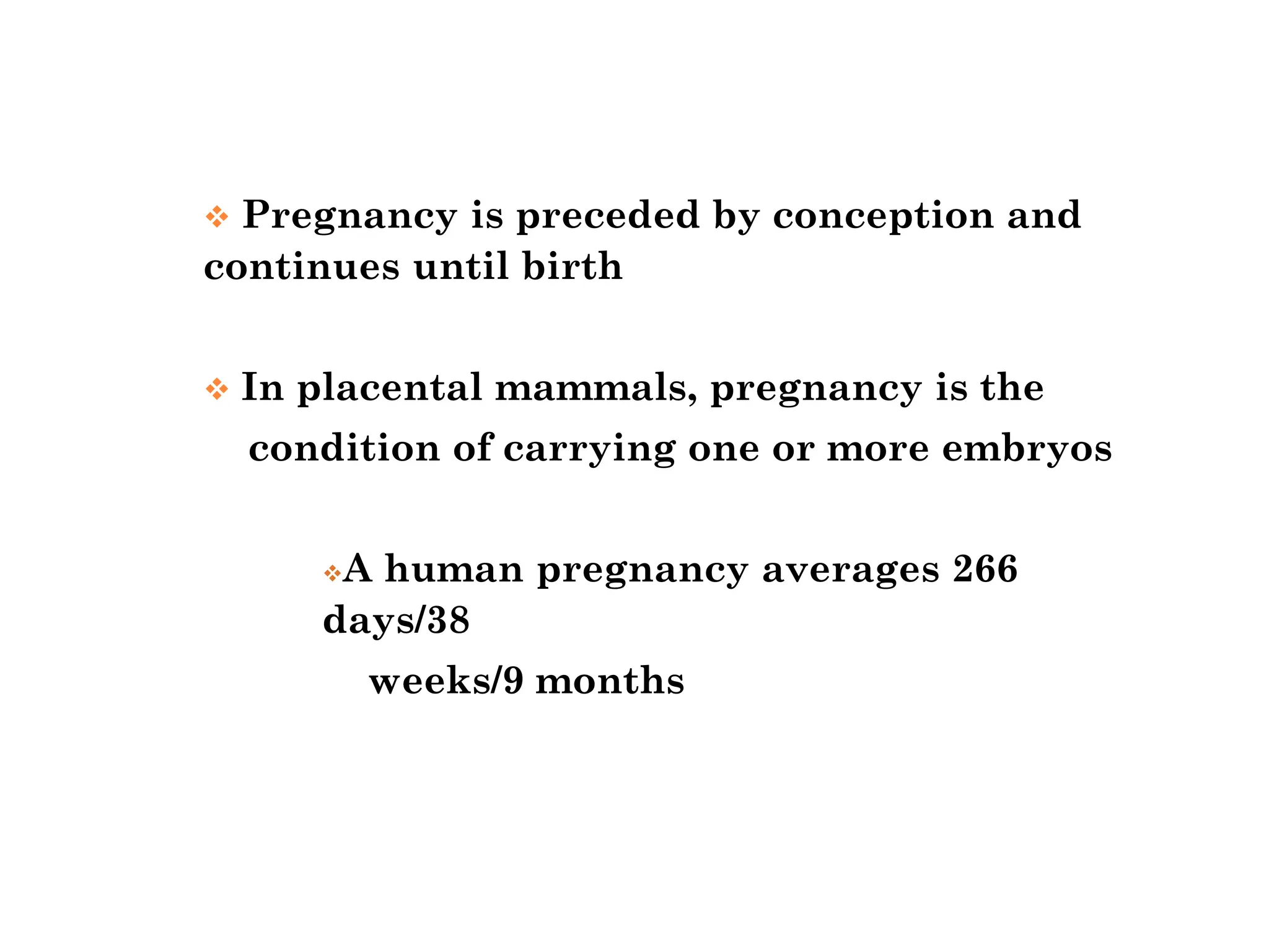 ❖ Pregnancy is preceded by conception and
continues until birth
❖ In placental mammals, pregnancy is the
condition of carrying one or more embryos
❖A human pregnancy averages 266
days/38
weeks/9 months
 