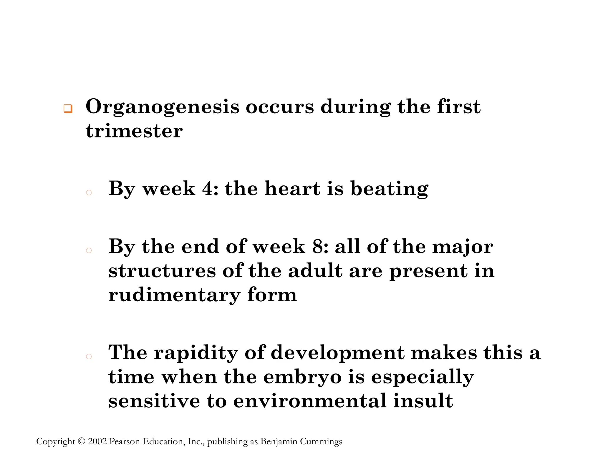 ❑ Organogenesis occurs during the first
trimester
o By week 4: the heart is beating
o By the end of week 8: all of the major
structures of the adult are present in
rudimentary form
o The rapidity of development makes this a
time when the embryo is especially
sensitive to environmental insult
Copyright © 2002 Pearson Education, Inc., publishing as Benjamin Cummings
 