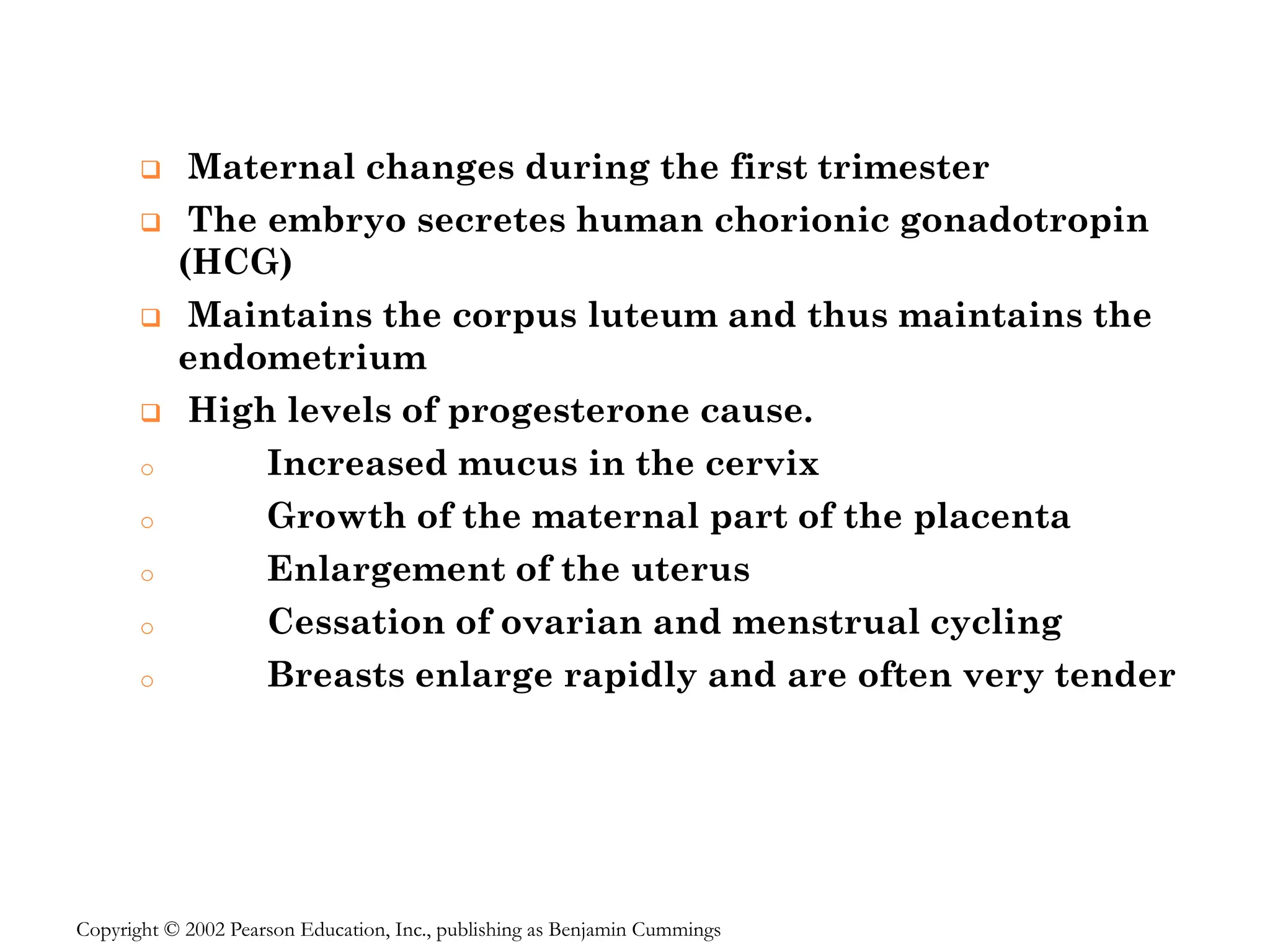 ❑ Maternal changes during the first trimester
❑ The embryo secretes human chorionic gonadotropin
(HCG)
❑ Maintains the corpus luteum and thus maintains the
endometrium
❑ High levels of progesterone cause.
o Increased mucus in the cervix
o Growth of the maternal part of the placenta
o Enlargement of the uterus
o Cessation of ovarian and menstrual cycling
o Breasts enlarge rapidly and are often very tender
Copyright © 2002 Pearson Education, Inc., publishing as Benjamin Cummings
 