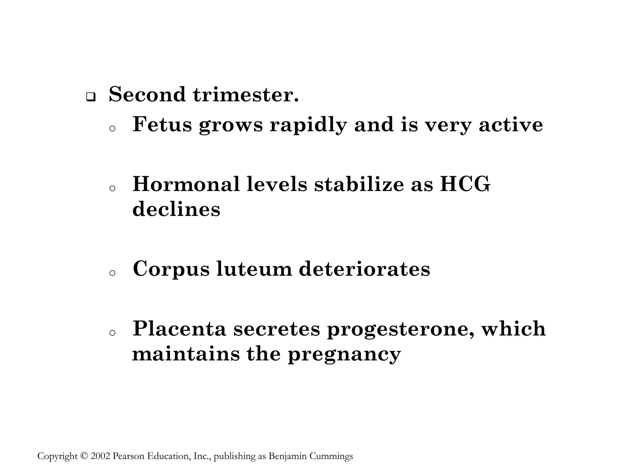 ❑ Second trimester.
o Fetus grows rapidly and is very active
o Hormonal levels stabilize as HCG
declines
o Corpus luteum deteriorates
o Placenta secretes progesterone, which
maintains the pregnancy
Copyright © 2002 Pearson Education, Inc., publishing as Benjamin Cummings
 