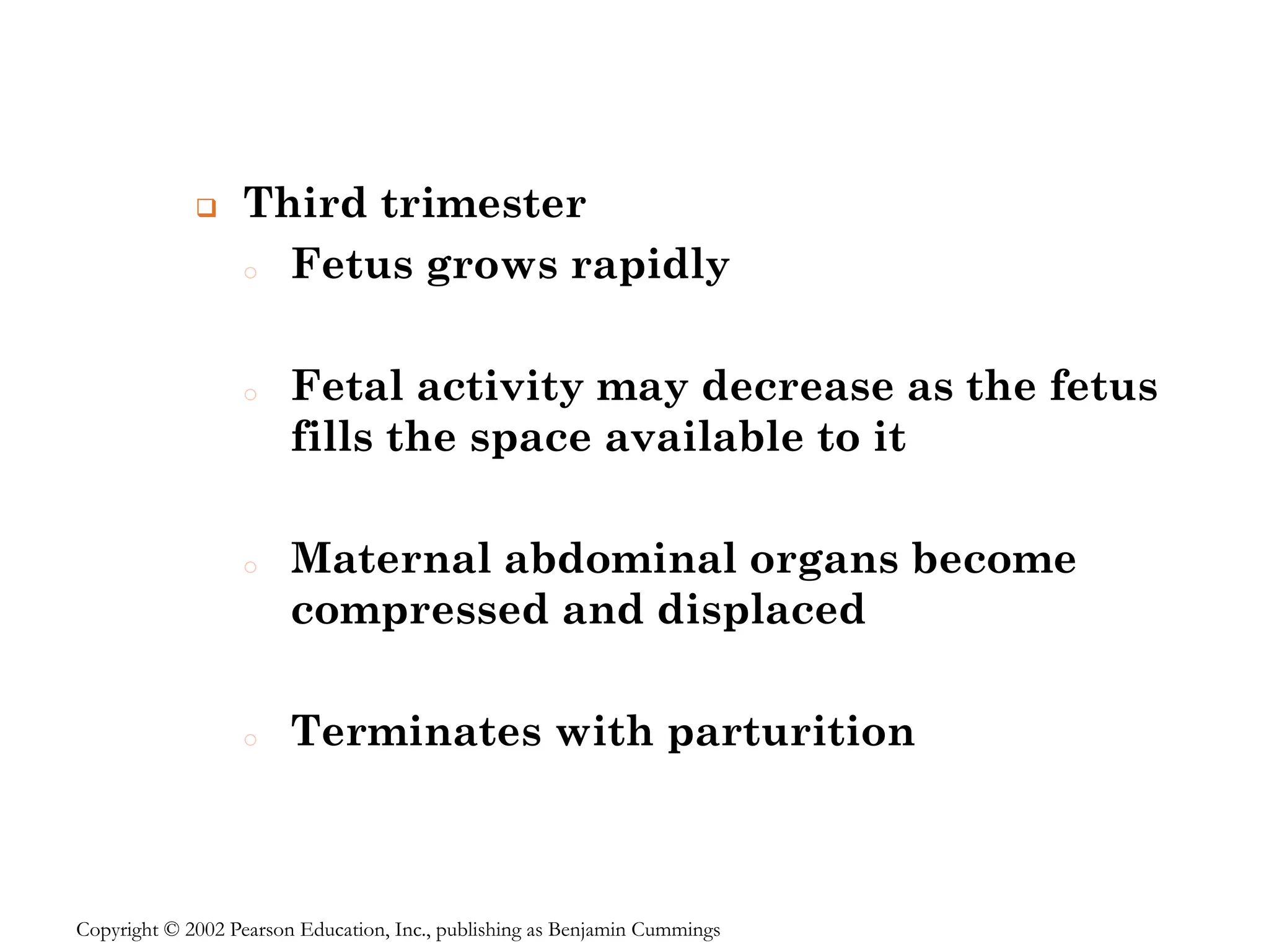 ❑ Third trimester
o Fetus grows rapidly
o Fetal activity may decrease as the fetus
fills the space available to it
o Maternal abdominal organs become
compressed and displaced
o Terminates with parturition
Copyright © 2002 Pearson Education, Inc., publishing as Benjamin Cummings
 