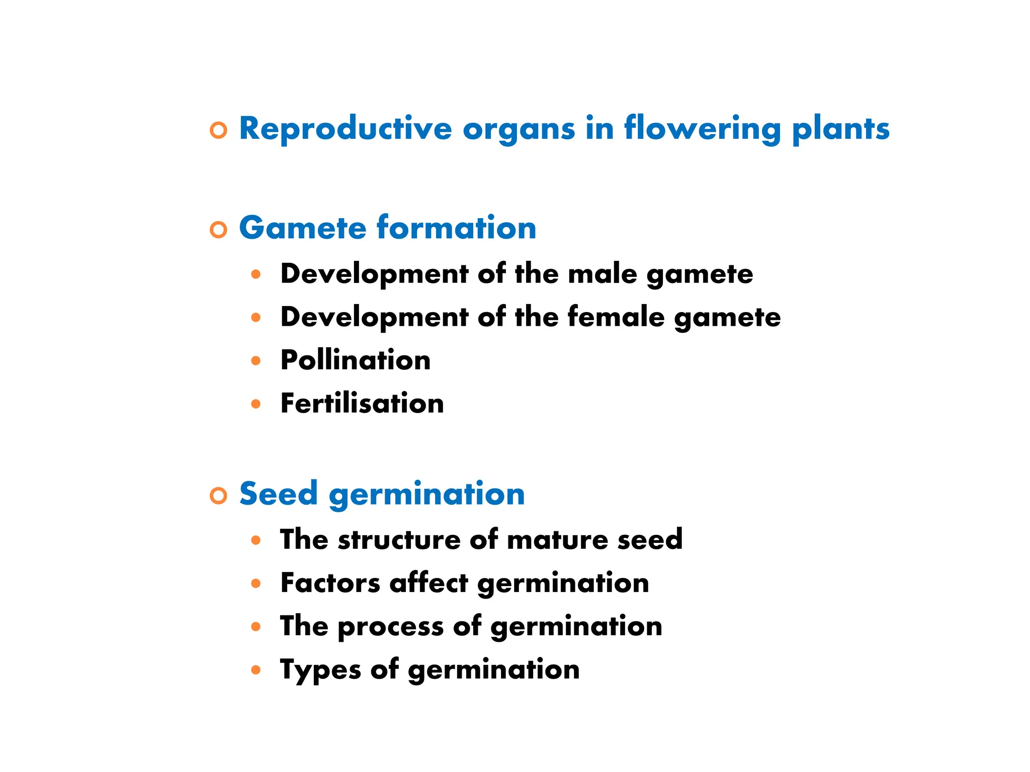  Reproductive organs in flowering plants
 Gamete formation
 Development of the male gamete
 Development of the female gamete
 Pollination
 Fertilisation
 Seed germination
 The structure of mature seed
 Factors affect germination
 The process of germination
 Types of germination
 