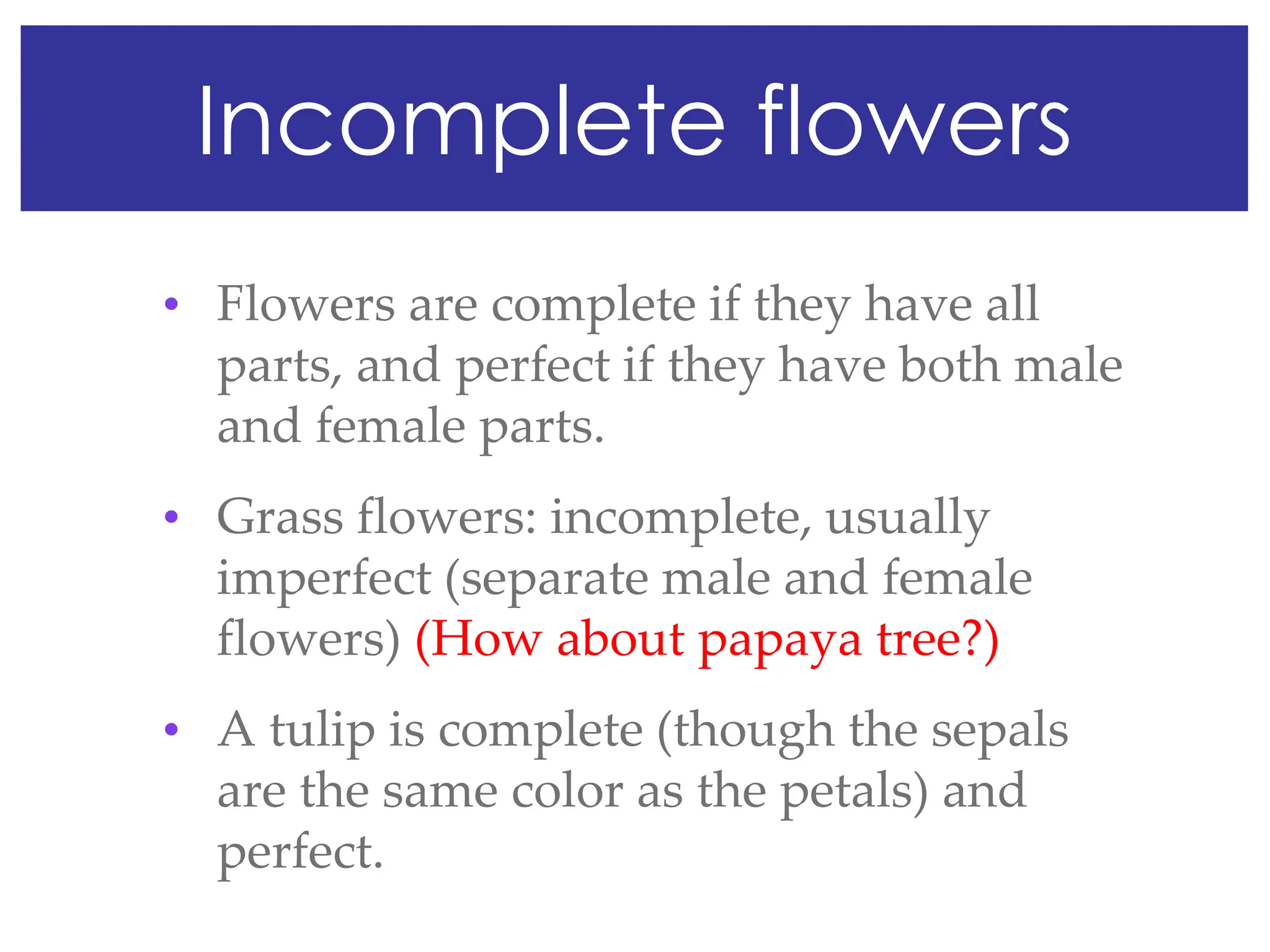 Incomplete flowers
• Flowers are complete if they have all
parts, and perfect if they have both male
and female parts.
• Grass flowers: incomplete, usually
imperfect (separate male and female
flowers) (How about papaya tree?)
• A tulip is complete (though the sepals
are the same color as the petals) and
perfect.
 