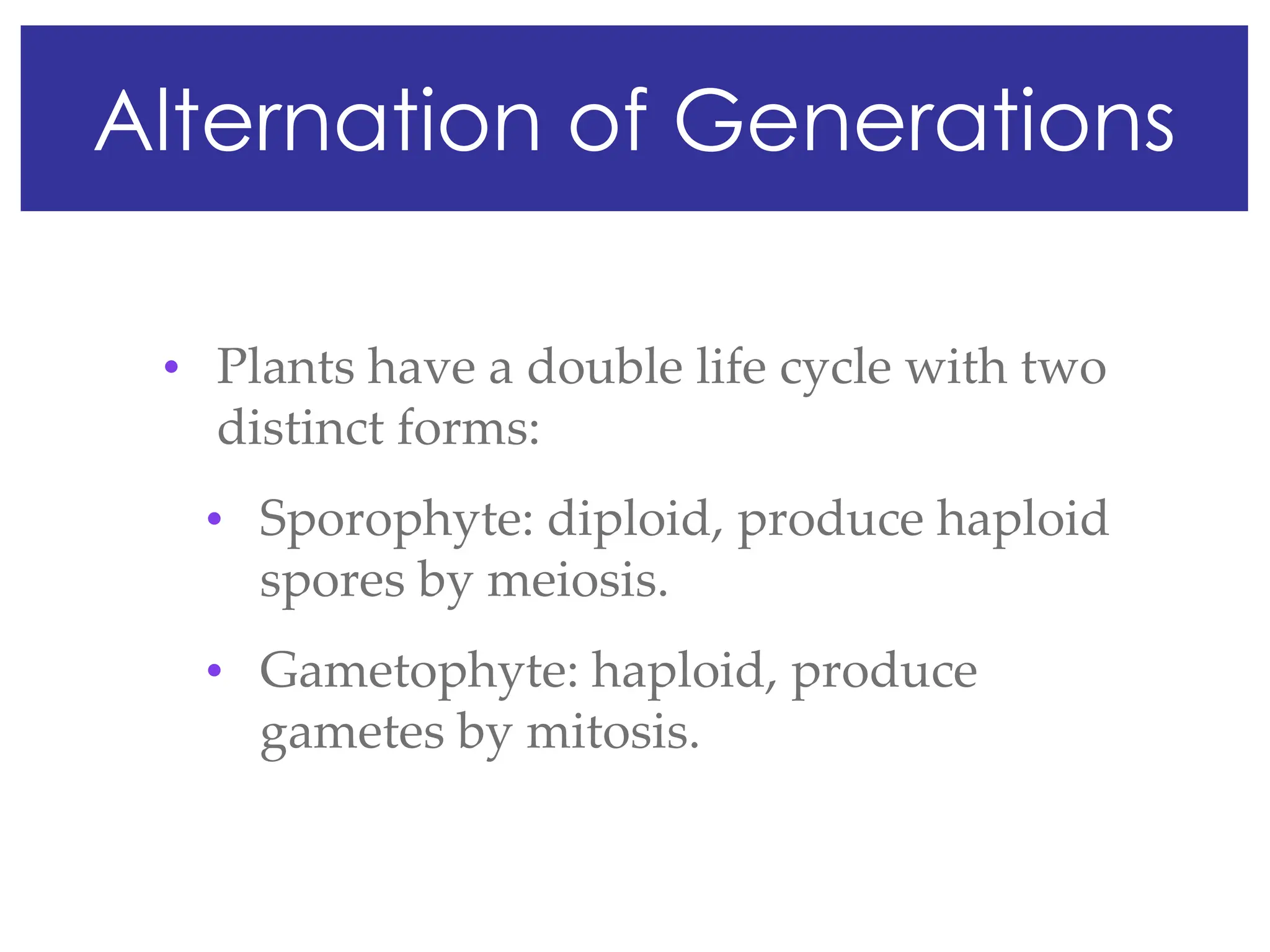 Alternation of Generations
• Plants have a double life cycle with two
distinct forms:
• Sporophyte: diploid, produce haploid
spores by meiosis.
• Gametophyte: haploid, produce
gametes by mitosis.
 