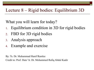 Lecture 8 – Rigid bodies: Equilibrium 3D
What you will learn for today?
1. Equilibrium condition in 3D for rigid bodies
2. FBD for 3D rigid bodies
3. Analysis approach
4. Example and exercise
By: Ts. Dr. Muhammad Hanif Ramlee
Credit to: Prof. Dato’ Ir. Dr. Mohammed Rafiq Abdul Kadir
 