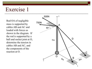 Exercise 1
Rod OA of negligible
mass is supported by
cables AB and AC and
loaded with forces as
shown in the diagram. If
the rod is supported by a
ball and socket joint at O,
determine the tension in
cables AB and AC, and
the components of the
reaction at O.
500N
C
B
O
A
D
7m
x
y
z
750N
60°
 