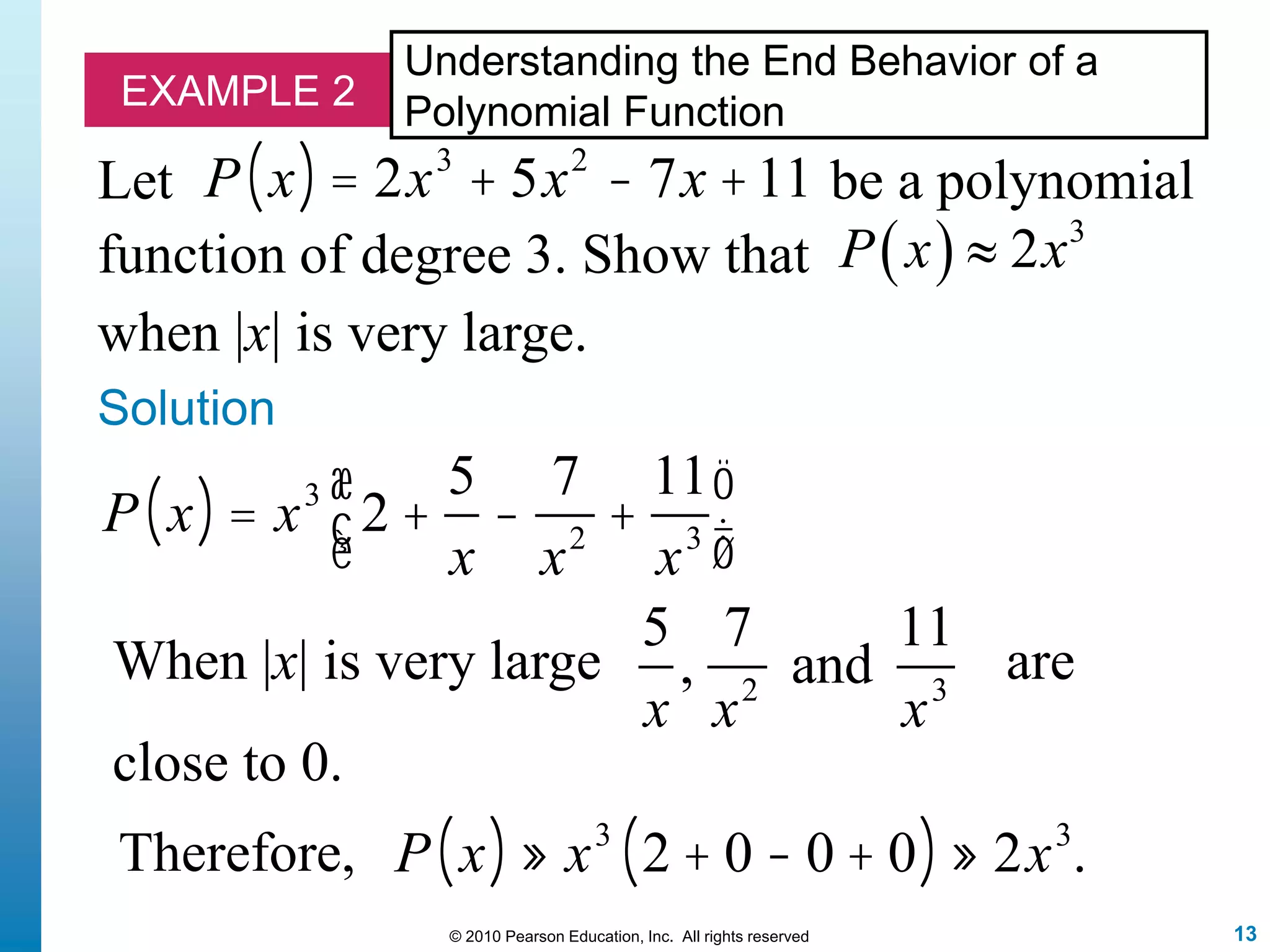 13© 2010 Pearson Education, Inc. All rights reserved
EXAMPLE 2
Understanding the End Behavior of a
Polynomial Function
Let
function of degree 3. Show that
P x( ) = 2x3
+ 5x2
- 7x +11 be a polynomial
  3
2P x x
when |x| is very large.
Solution
P x( ) = x3
2 +
5
x
-
7
x2
+
11
x3
æ
èç
ö
ø÷
When |x| is very large
5
x
,
7
x2
and
11
x3
are
close to 0.
P x( ) » x3
2 + 0 - 0 + 0( ) » 2x3
.Therefore,
 