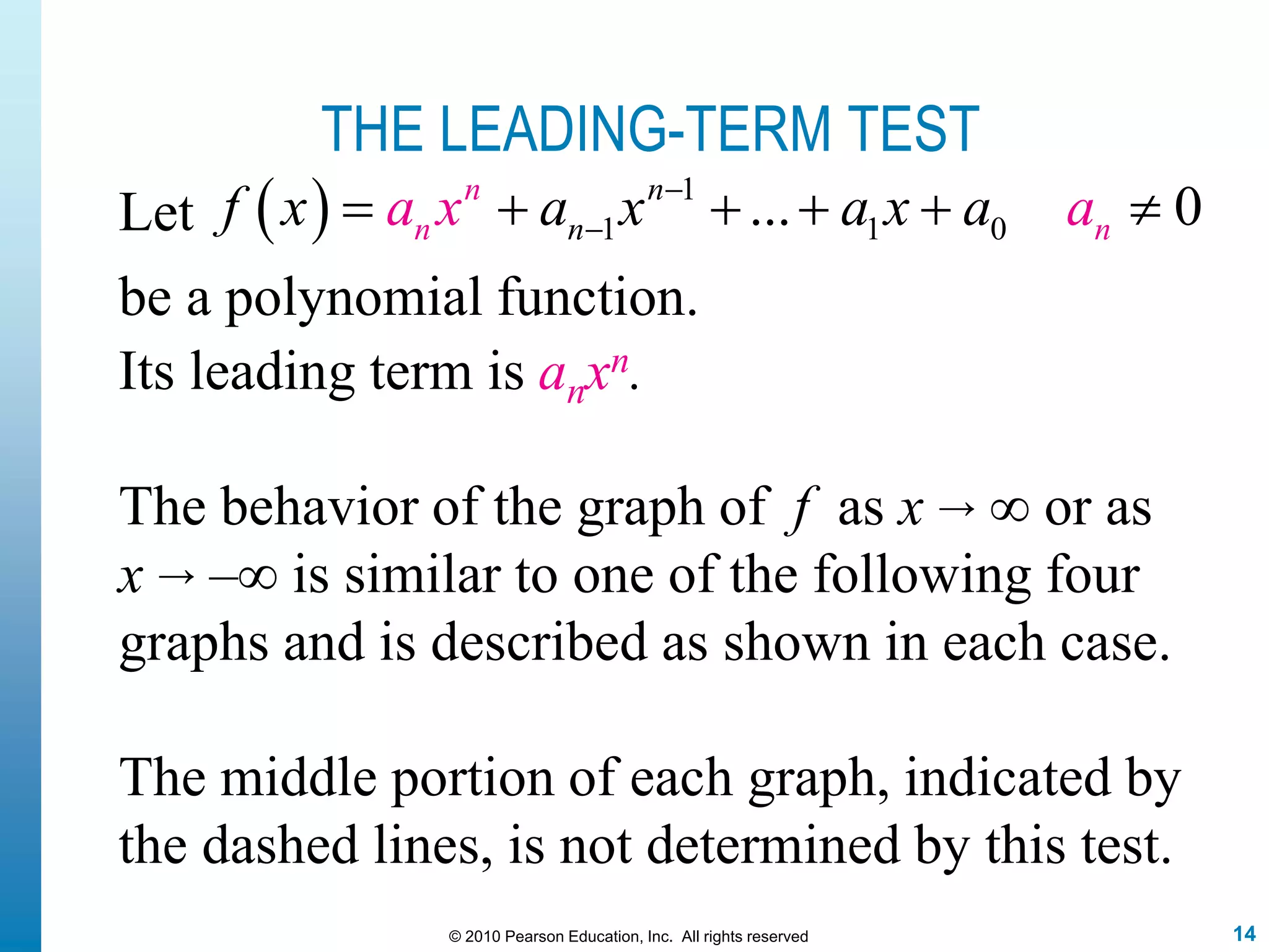 14© 2010 Pearson Education, Inc. All rights reserved
THE LEADING-TERM TEST
Its leading term is anxn.
The behavior of the graph of f as x → ∞ or as
x → –∞ is similar to one of the following four
graphs and is described as shown in each case.
The middle portion of each graph, indicated by
the dashed lines, is not determined by this test.
Let   1
1 1 0... 0n n
nn nf x a x ax ax aa 
     
be a polynomial function.
 