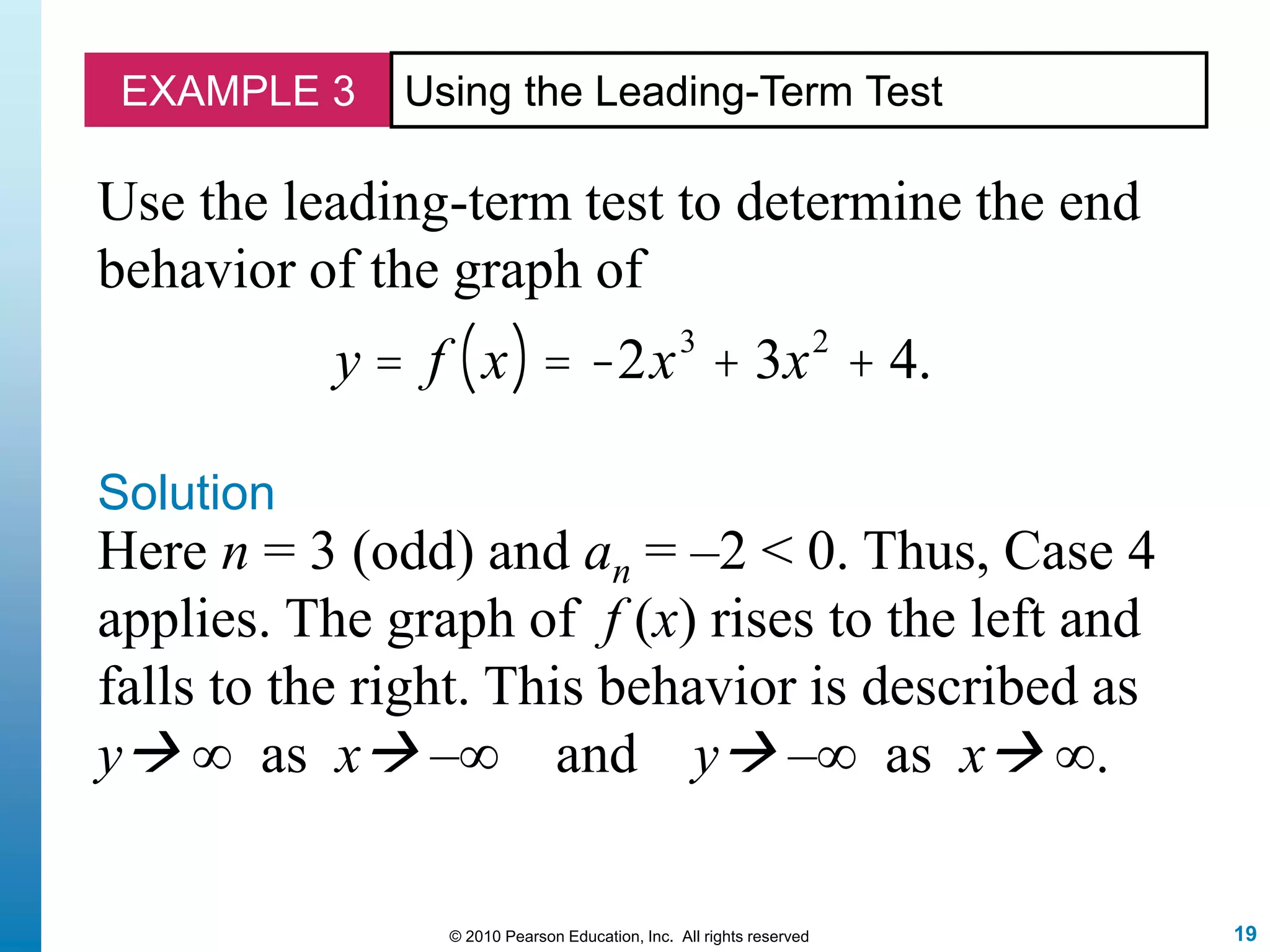 19© 2010 Pearson Education, Inc. All rights reserved
EXAMPLE 3 Using the Leading-Term Test
Use the leading-term test to determine the end
behavior of the graph of
y = f x( ) = -2x3
+ 3x2
+ 4.
Solution
Here n = 3 (odd) and an = –2 < 0. Thus, Case 4
applies. The graph of f (x) rises to the left and
falls to the right. This behavior is described as
y ∞ as x –∞ and y –∞ as x ∞.
 