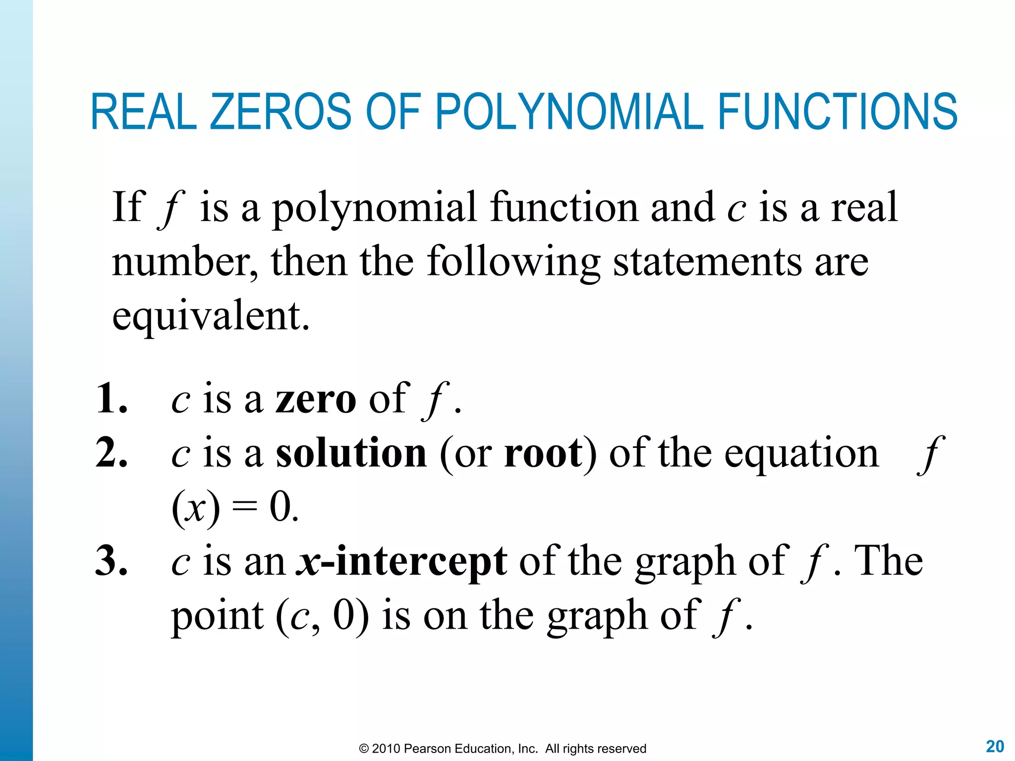20© 2010 Pearson Education, Inc. All rights reserved
REAL ZEROS OF POLYNOMIAL FUNCTIONS
1. c is a zero of f .
2. c is a solution (or root) of the equation f
(x) = 0.
3. c is an x-intercept of the graph of f . The
point (c, 0) is on the graph of f .
If f is a polynomial function and c is a real
number, then the following statements are
equivalent.
 