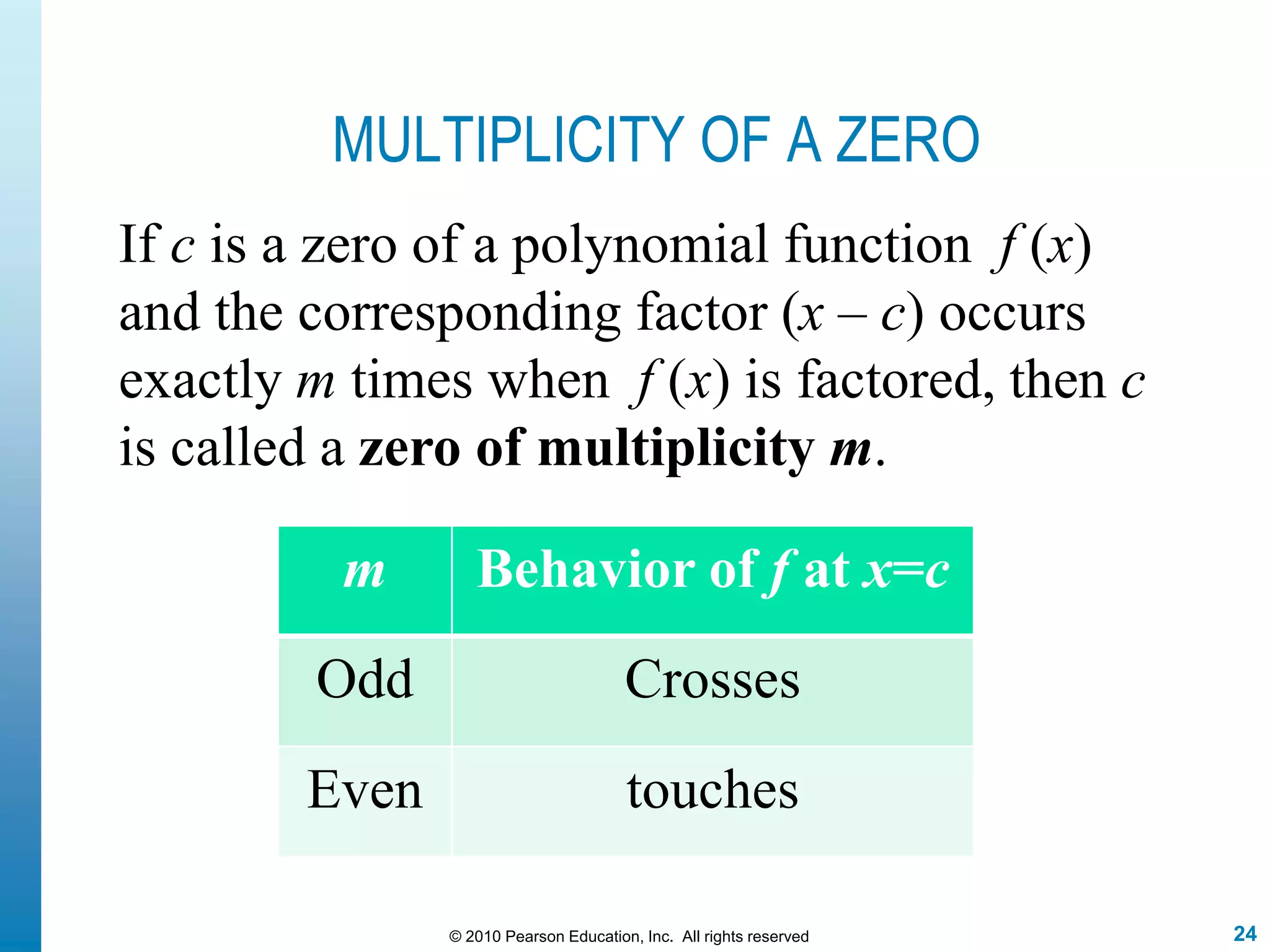24© 2010 Pearson Education, Inc. All rights reserved
MULTIPLICITY OF A ZERO
If c is a zero of a polynomial function f (x)
and the corresponding factor (x – c) occurs
exactly m times when f (x) is factored, then c
is called a zero of multiplicity m.
m Behavior of f at x=c
Odd Crosses
Even touches
 