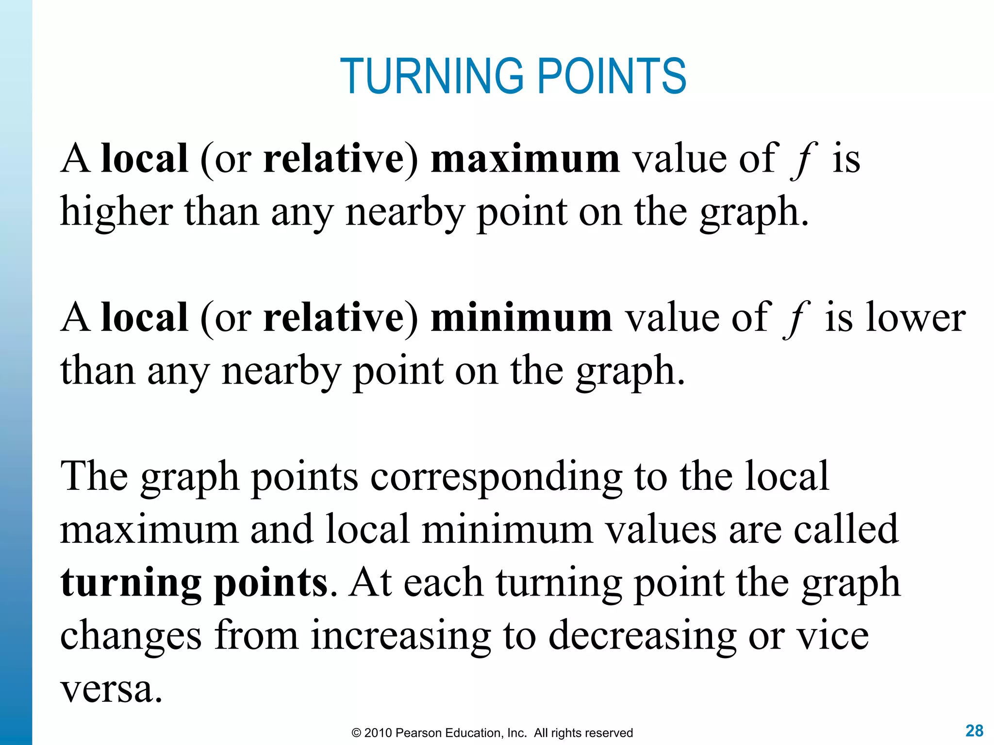 28© 2010 Pearson Education, Inc. All rights reserved
TURNING POINTS
A local (or relative) maximum value of f is
higher than any nearby point on the graph.
A local (or relative) minimum value of f is lower
than any nearby point on the graph.
The graph points corresponding to the local
maximum and local minimum values are called
turning points. At each turning point the graph
changes from increasing to decreasing or vice
versa.
 