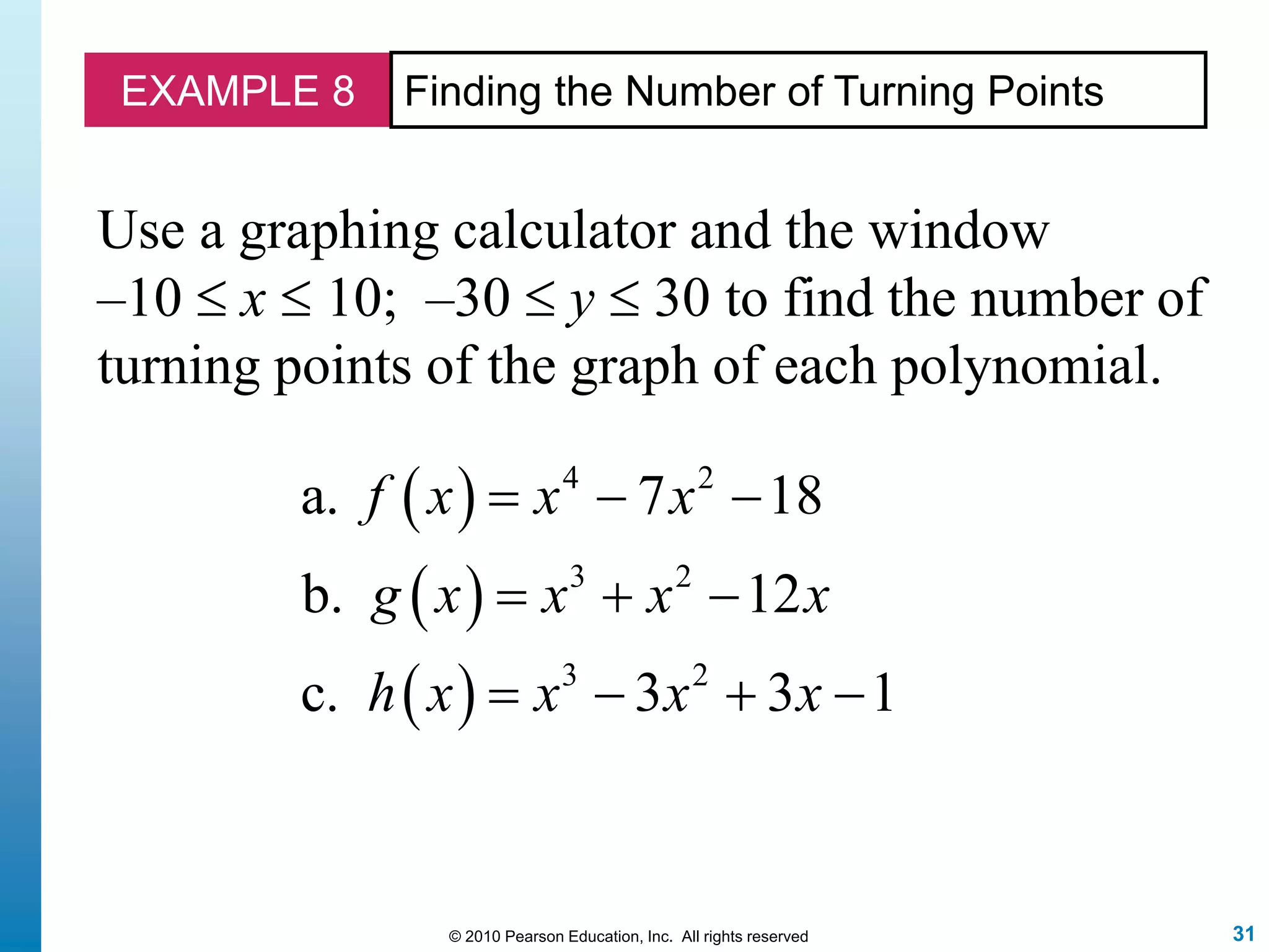 31© 2010 Pearson Education, Inc. All rights reserved
EXAMPLE 8 Finding the Number of Turning Points
Use a graphing calculator and the window
–10  x  10; –30  y  30 to find the number of
turning points of the graph of each polynomial.
 
 
 
4 2
3 2
3 2
a. 7 18
b. 12
c. 3 3 1
f x x x
g x x x x
h x x x x
  
  
   
 