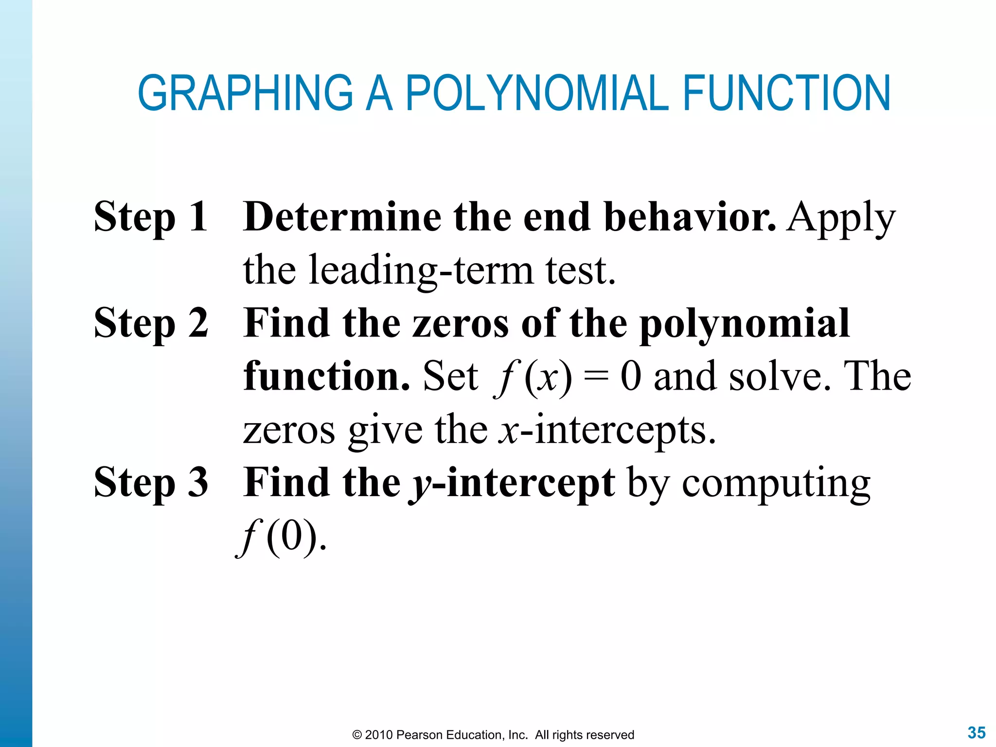 35© 2010 Pearson Education, Inc. All rights reserved
GRAPHING A POLYNOMIAL FUNCTION
Step 1 Determine the end behavior. Apply
the leading-term test.
Step 2 Find the zeros of the polynomial
function. Set f (x) = 0 and solve. The
zeros give the x-intercepts.
Step 3 Find the y-intercept by computing
f (0).
 