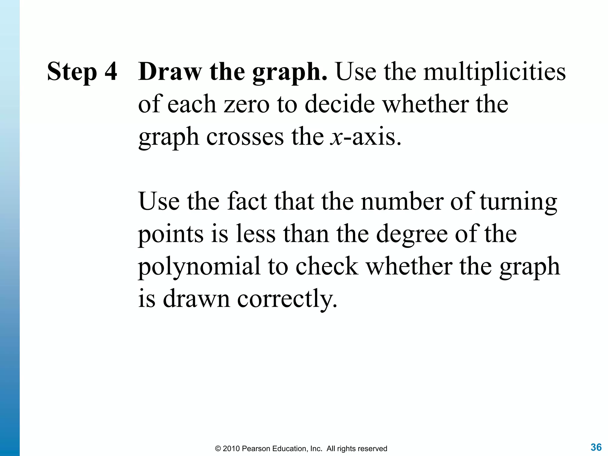 36© 2010 Pearson Education, Inc. All rights reserved
Step 4 Draw the graph. Use the multiplicities
of each zero to decide whether the
graph crosses the x-axis.
Use the fact that the number of turning
points is less than the degree of the
polynomial to check whether the graph
is drawn correctly.
 