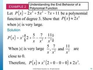 13© 2010 Pearson Education, Inc. All rights reserved
EXAMPLE 2
Understanding the End Behavior of a
Polynomial Function
Let
function of degree 3. Show that
P x( ) = 2x3
+ 5x2
- 7x +11 be a polynomial
  3
2P x x
when |x| is very large.
Solution
P x( ) = x3
2 +
5
x
-
7
x2
+
11
x3
æ
èç
ö
ø÷
When |x| is very large
5
x
,
7
x2
and
11
x3
are
close to 0.
P x( ) » x3
2 + 0 - 0 + 0( ) » 2x3
.Therefore,
 