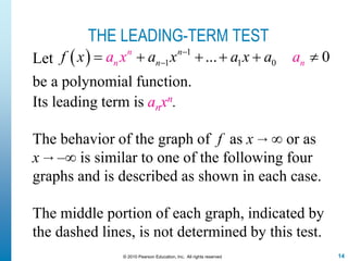 14© 2010 Pearson Education, Inc. All rights reserved
THE LEADING-TERM TEST
Its leading term is anxn.
The behavior of the graph of f as x → ∞ or as
x → –∞ is similar to one of the following four
graphs and is described as shown in each case.
The middle portion of each graph, indicated by
the dashed lines, is not determined by this test.
Let   1
1 1 0... 0n n
nn nf x a x ax ax aa 
     
be a polynomial function.
 