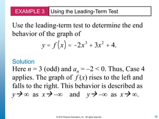 19© 2010 Pearson Education, Inc. All rights reserved
EXAMPLE 3 Using the Leading-Term Test
Use the leading-term test to determine the end
behavior of the graph of
y = f x( ) = -2x3
+ 3x2
+ 4.
Solution
Here n = 3 (odd) and an = –2 < 0. Thus, Case 4
applies. The graph of f (x) rises to the left and
falls to the right. This behavior is described as
y ∞ as x –∞ and y –∞ as x ∞.
 