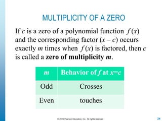 24© 2010 Pearson Education, Inc. All rights reserved
MULTIPLICITY OF A ZERO
If c is a zero of a polynomial function f (x)
and the corresponding factor (x – c) occurs
exactly m times when f (x) is factored, then c
is called a zero of multiplicity m.
m Behavior of f at x=c
Odd Crosses
Even touches
 