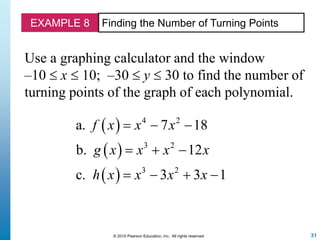 31© 2010 Pearson Education, Inc. All rights reserved
EXAMPLE 8 Finding the Number of Turning Points
Use a graphing calculator and the window
–10  x  10; –30  y  30 to find the number of
turning points of the graph of each polynomial.
 
 
 
4 2
3 2
3 2
a. 7 18
b. 12
c. 3 3 1
f x x x
g x x x x
h x x x x
  
  
   
 