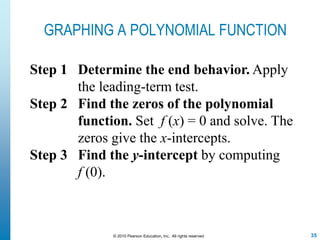 35© 2010 Pearson Education, Inc. All rights reserved
GRAPHING A POLYNOMIAL FUNCTION
Step 1 Determine the end behavior. Apply
the leading-term test.
Step 2 Find the zeros of the polynomial
function. Set f (x) = 0 and solve. The
zeros give the x-intercepts.
Step 3 Find the y-intercept by computing
f (0).
 