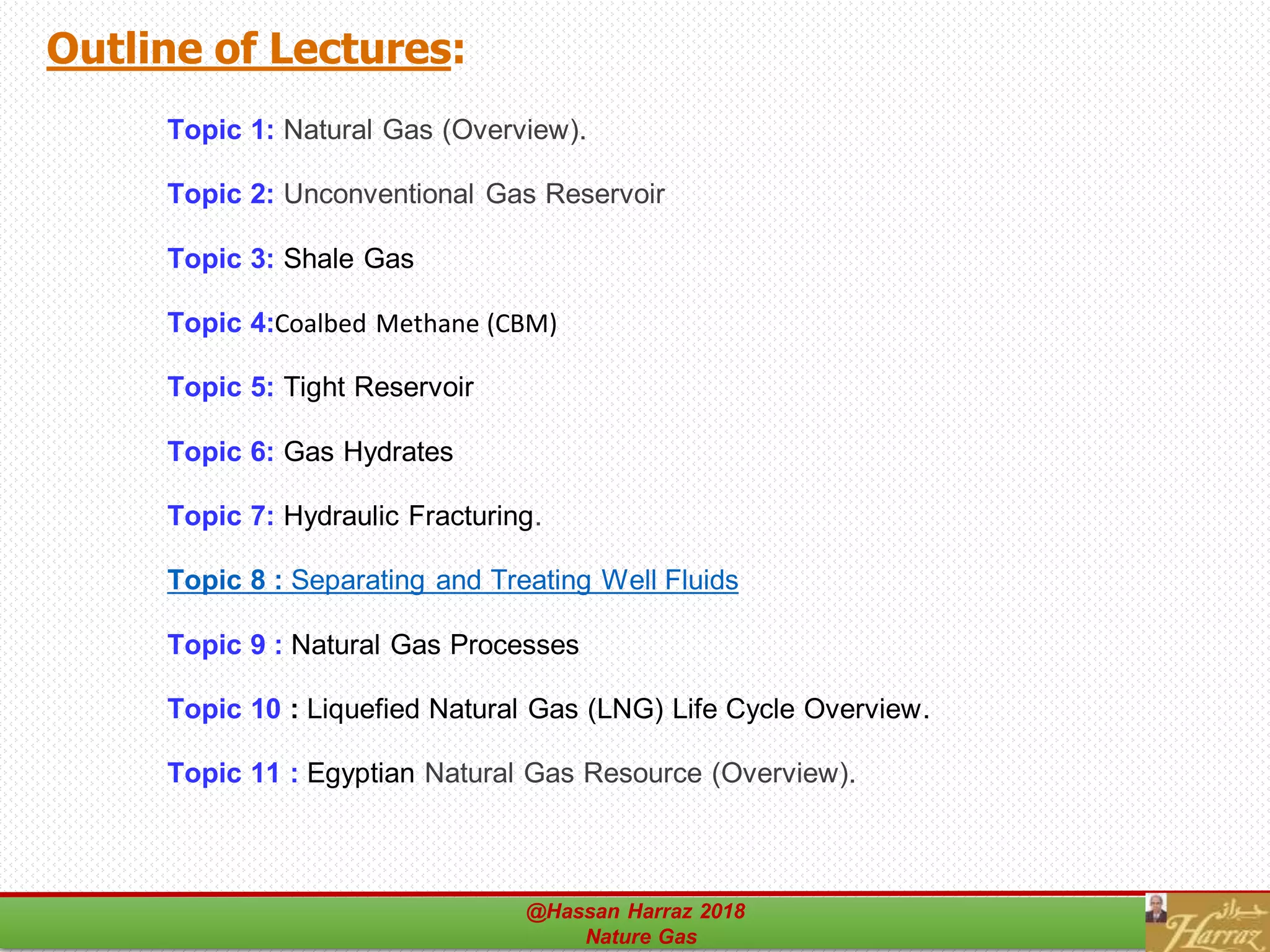 Outline of Lectures:
Topic 1: Natural Gas (Overview).
Topic 2: Unconventional Gas Reservoir
Topic 3: Shale Gas
Topic 4:Coalbed Methane (CBM)
Topic 5: Tight Reservoir
Topic 6: Gas Hydrates
Topic 7: Hydraulic Fracturing.
Topic 8 : Separating and Treating Well Fluids
Topic 9 : Natural Gas Processes
Topic 10 : Liquefied Natural Gas (LNG) Life Cycle Overview.
Topic 11 : Egyptian Natural Gas Resource (Overview).
@Hassan Harraz 2018
Nature Gas
48
 