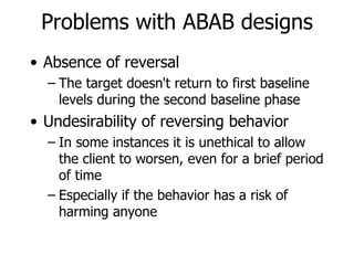 Problems with ABAB designs Absence of reversal The target doesn't return to first baseline levels during the second baseline phase Undesirability of reversing behavior In some instances it is unethical to allow the client to worsen, even for a brief period of time Especially if the behavior has a risk of harming anyone 