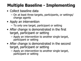 Collect baseline data On at least three targets, participants, or settings/change agents Apply an intervention To only one target, participant or setting After change is demonstrated in the first target, participant or setting Apply an intervention to another single target, participant or setting After change is demonstrated in the second target, participant or setting Apply an intervention to another single target, participant or setting Multiple Baseline - Implementing 