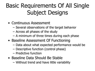 Basic Requirements Of All Single Subject Designs Continuous Assessment Several observations of the target behavior Across all phases of the study A minimum of three times during each phase Baseline Assessment Of Functioning Data about what expected performance would be Descriptive function (control phase) Predictive function  Baseline Data Should Be Stable Without trend and have little variability 
