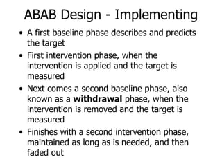 A first baseline phase describes and predicts the target First intervention phase, when the intervention is applied and the target is measured Next comes a second baseline phase, also known as a  withdrawal  phase, when the intervention is removed and the target is measured Finishes with a second intervention phase, maintained as long as is needed, and then faded out ABAB Design - Implementing 
