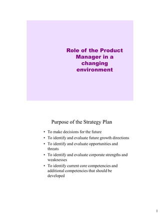 Role of the Product
                Manager in a
                  changing
                environment




    Purpose of the Strategy Plan
• To make decisions for the future
• To identify and evaluate future growth directions
• To identify and evaluate opportunities and
  threats
• To identify and evaluate corporate strengths and
  weaknesses
• To identify current core competencies and
  additional competencies that should be
  developed




                                                      1
 