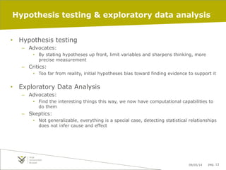 09/05/14 pag. 13
Hypothesis testing & exploratory data analysis
•  Hypothesis testing
–  Advocates:
•  By stating hypotheses up front, limit variables and sharpens thinking, more
precise measurement
–  Critics:
•  Too far from reality, initial hypotheses bias toward finding evidence to support it
•  Exploratory Data Analysis
–  Advocates:
•  Find the interesting things this way, we now have computational capabilities to
do them
–  Skeptics:
•  Not generalizable, everything is a special case, detecting statistical relationships
does not infer cause and effect
 